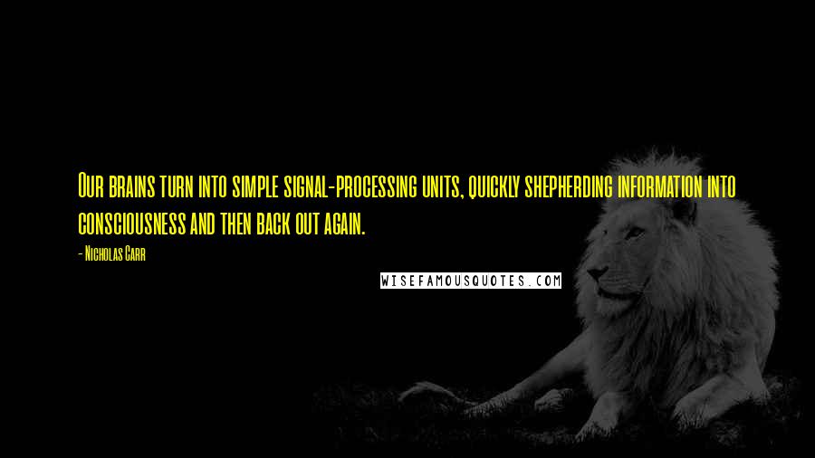 Nicholas Carr Quotes: Our brains turn into simple signal-processing units, quickly shepherding information into consciousness and then back out again.