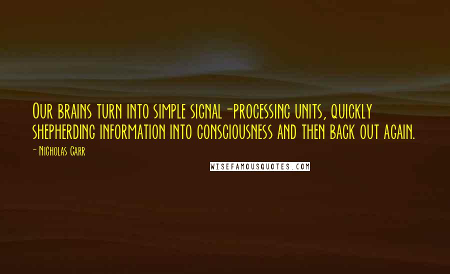 Nicholas Carr Quotes: Our brains turn into simple signal-processing units, quickly shepherding information into consciousness and then back out again.