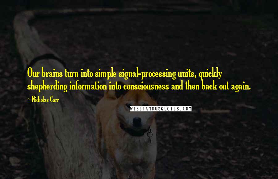 Nicholas Carr Quotes: Our brains turn into simple signal-processing units, quickly shepherding information into consciousness and then back out again.