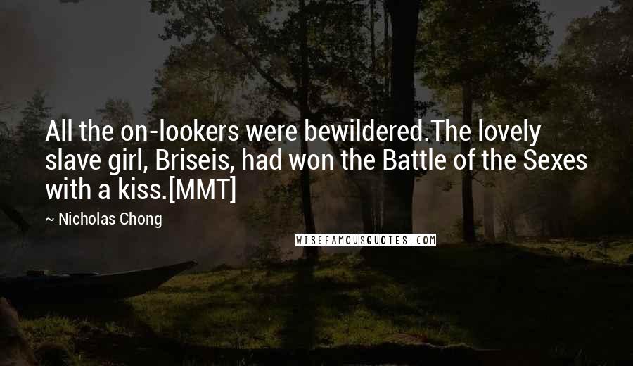 Nicholas Chong Quotes: All the on-lookers were bewildered.The lovely slave girl, Briseis, had won the Battle of the Sexes with a kiss.[MMT]