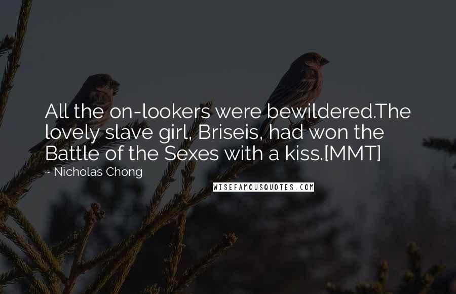 Nicholas Chong Quotes: All the on-lookers were bewildered.The lovely slave girl, Briseis, had won the Battle of the Sexes with a kiss.[MMT]