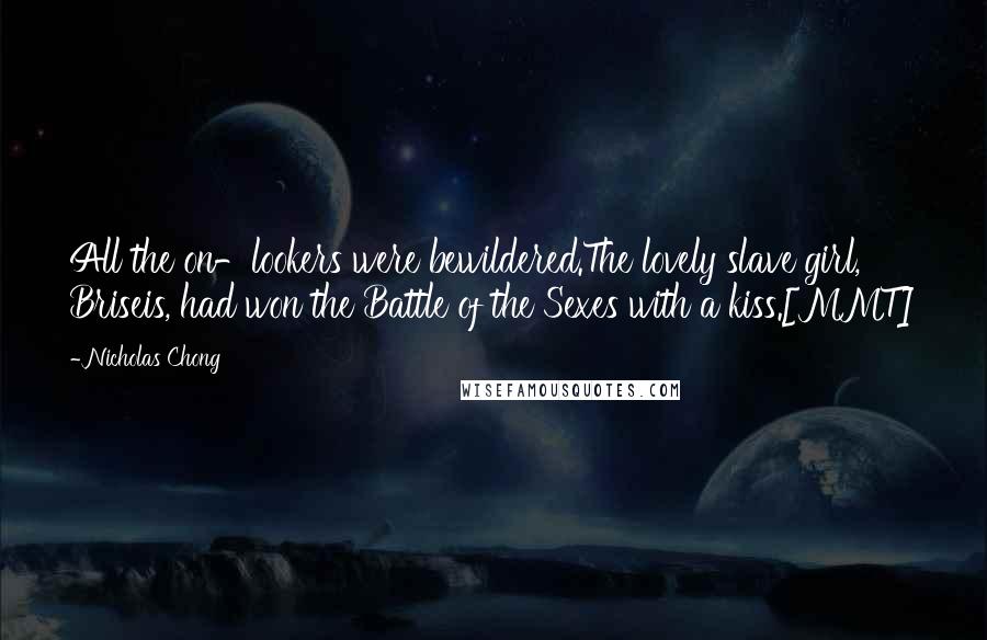 Nicholas Chong Quotes: All the on-lookers were bewildered.The lovely slave girl, Briseis, had won the Battle of the Sexes with a kiss.[MMT]