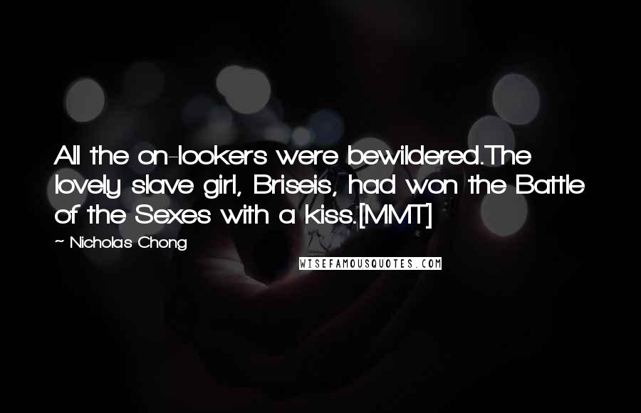 Nicholas Chong Quotes: All the on-lookers were bewildered.The lovely slave girl, Briseis, had won the Battle of the Sexes with a kiss.[MMT]
