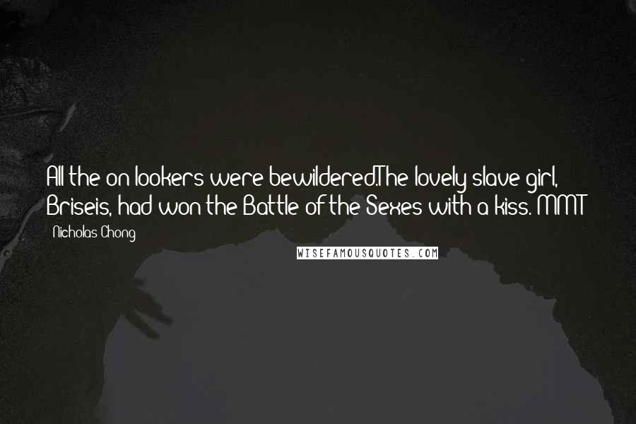 Nicholas Chong Quotes: All the on-lookers were bewildered.The lovely slave girl, Briseis, had won the Battle of the Sexes with a kiss.[MMT]
