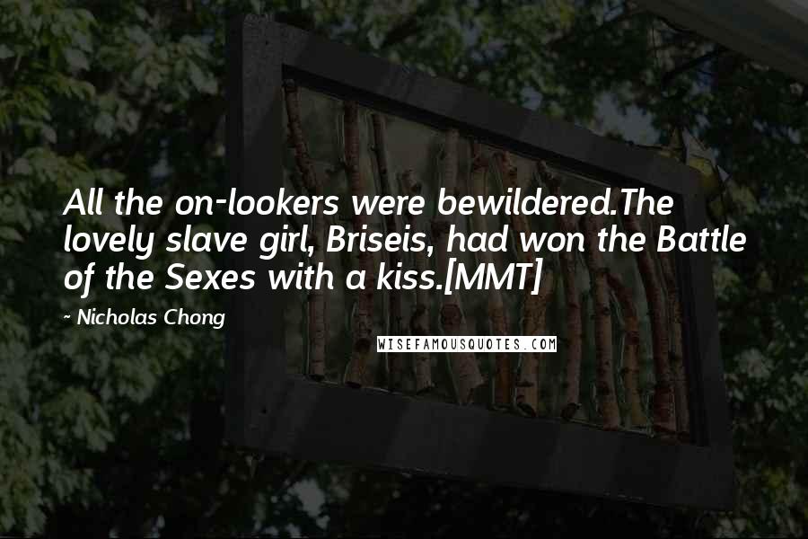 Nicholas Chong Quotes: All the on-lookers were bewildered.The lovely slave girl, Briseis, had won the Battle of the Sexes with a kiss.[MMT]