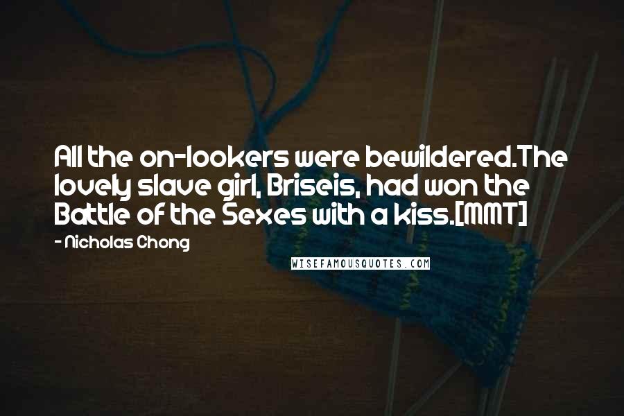 Nicholas Chong Quotes: All the on-lookers were bewildered.The lovely slave girl, Briseis, had won the Battle of the Sexes with a kiss.[MMT]