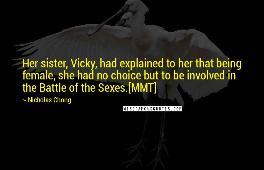 Nicholas Chong Quotes: Her sister, Vicky, had explained to her that being female, she had no choice but to be involved in the Battle of the Sexes.[MMT]