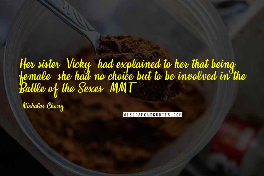 Nicholas Chong Quotes: Her sister, Vicky, had explained to her that being female, she had no choice but to be involved in the Battle of the Sexes.[MMT]