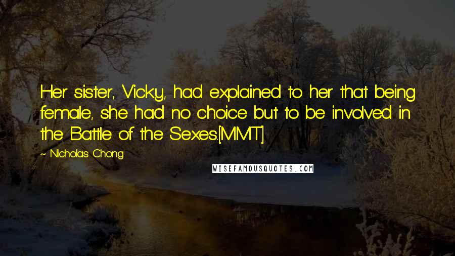 Nicholas Chong Quotes: Her sister, Vicky, had explained to her that being female, she had no choice but to be involved in the Battle of the Sexes.[MMT]