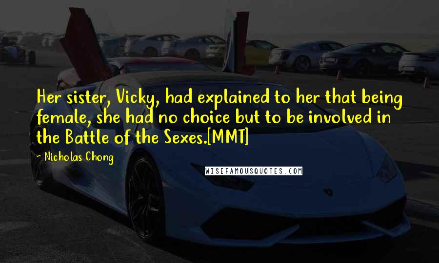 Nicholas Chong Quotes: Her sister, Vicky, had explained to her that being female, she had no choice but to be involved in the Battle of the Sexes.[MMT]