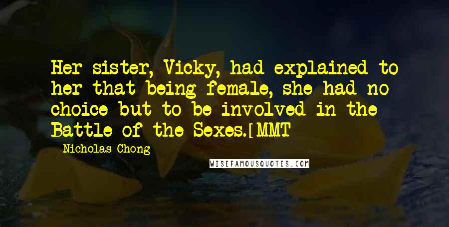 Nicholas Chong Quotes: Her sister, Vicky, had explained to her that being female, she had no choice but to be involved in the Battle of the Sexes.[MMT]