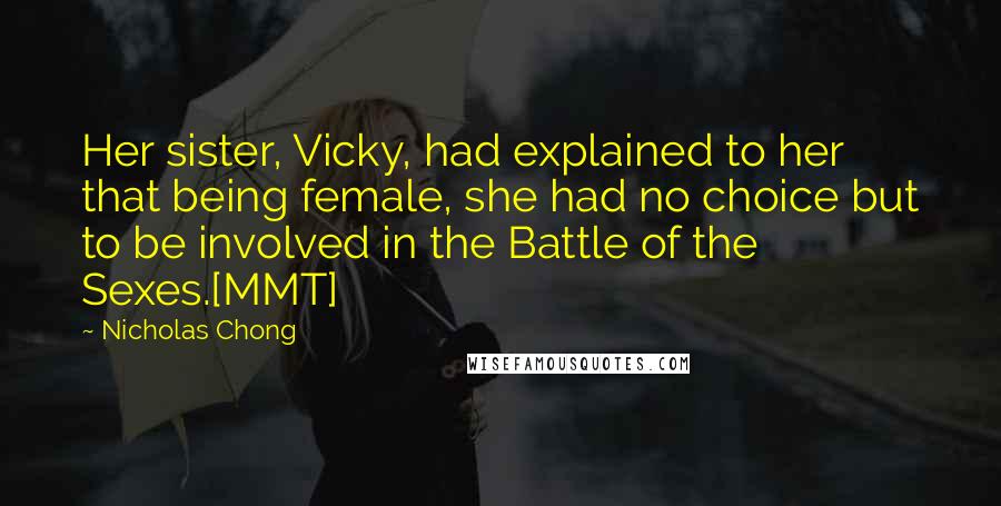 Nicholas Chong Quotes: Her sister, Vicky, had explained to her that being female, she had no choice but to be involved in the Battle of the Sexes.[MMT]
