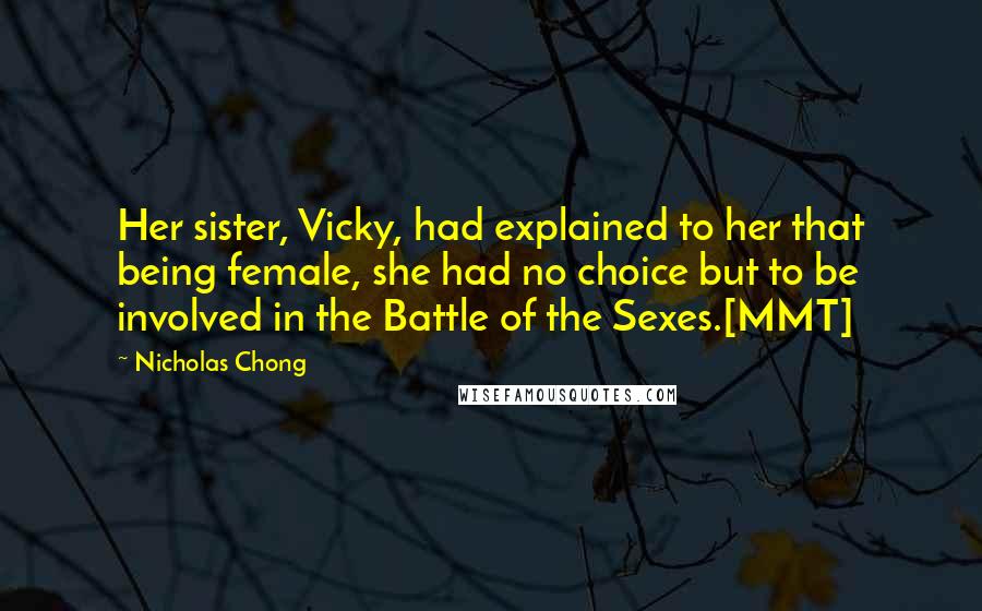 Nicholas Chong Quotes: Her sister, Vicky, had explained to her that being female, she had no choice but to be involved in the Battle of the Sexes.[MMT]