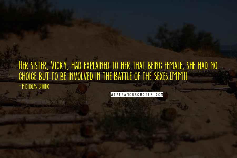 Nicholas Chong Quotes: Her sister, Vicky, had explained to her that being female, she had no choice but to be involved in the Battle of the Sexes.[MMT]