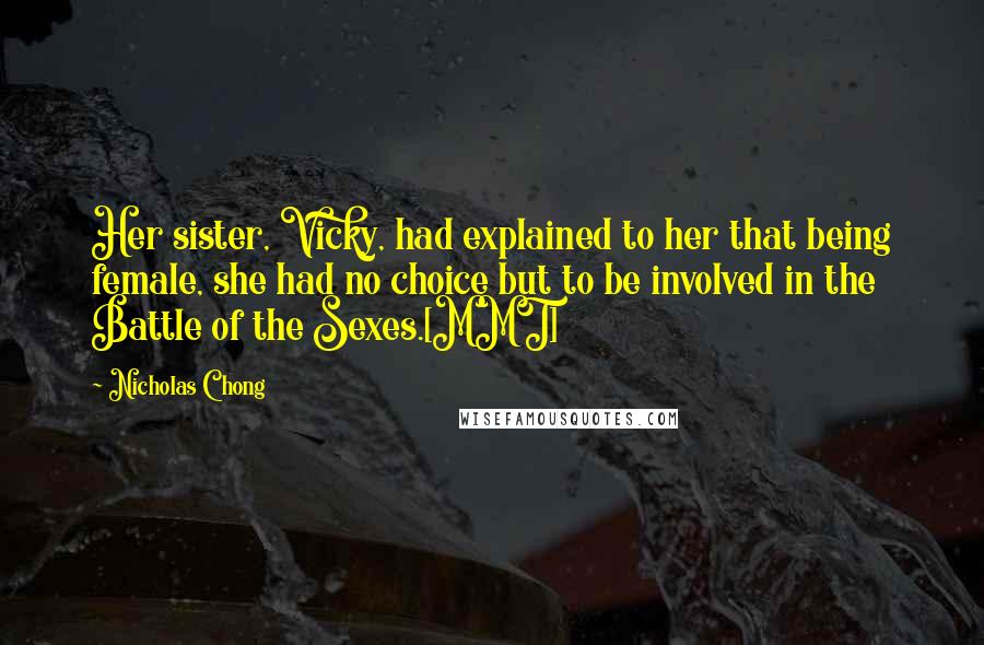 Nicholas Chong Quotes: Her sister, Vicky, had explained to her that being female, she had no choice but to be involved in the Battle of the Sexes.[MMT]
