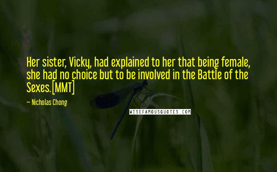 Nicholas Chong Quotes: Her sister, Vicky, had explained to her that being female, she had no choice but to be involved in the Battle of the Sexes.[MMT]