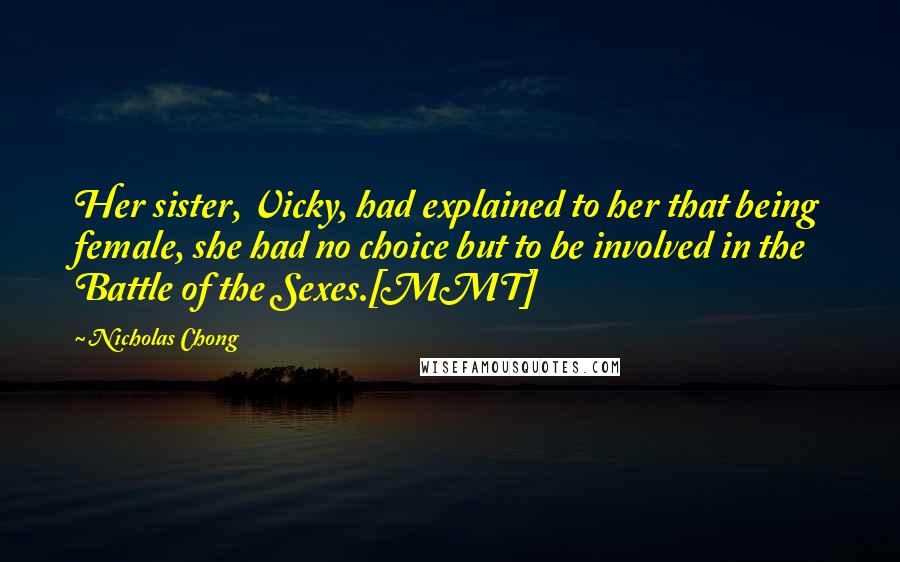 Nicholas Chong Quotes: Her sister, Vicky, had explained to her that being female, she had no choice but to be involved in the Battle of the Sexes.[MMT]