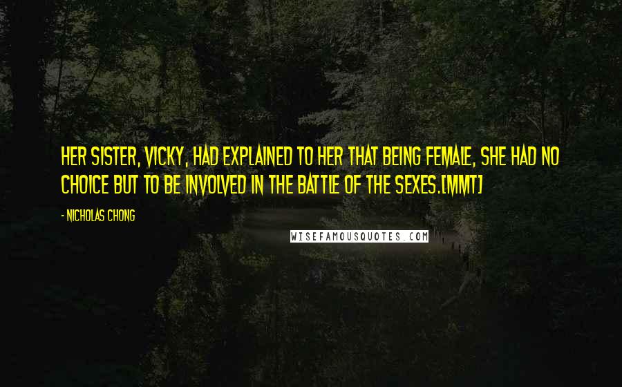 Nicholas Chong Quotes: Her sister, Vicky, had explained to her that being female, she had no choice but to be involved in the Battle of the Sexes.[MMT]