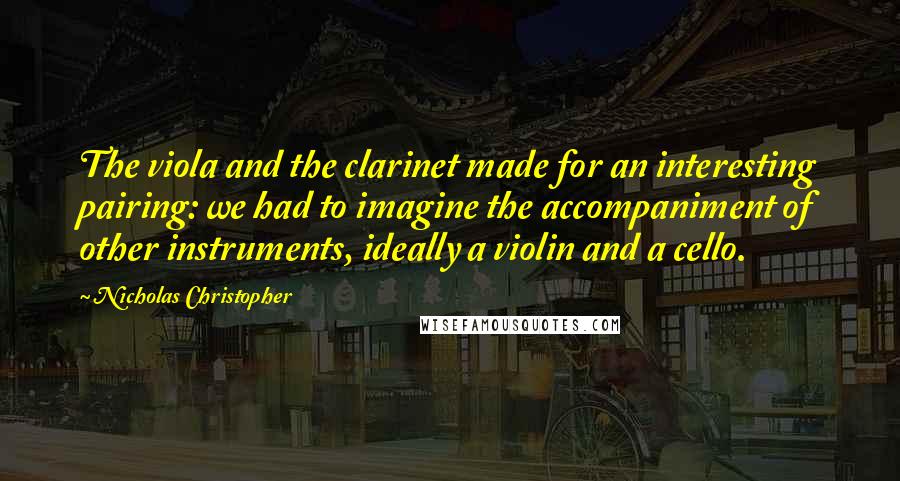 Nicholas Christopher Quotes: The viola and the clarinet made for an interesting pairing: we had to imagine the accompaniment of other instruments, ideally a violin and a cello.