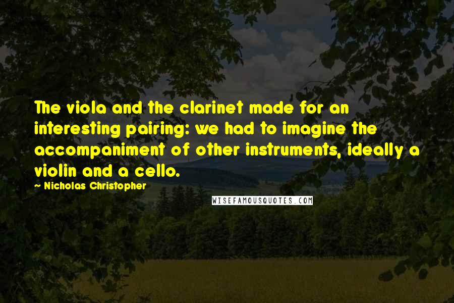 Nicholas Christopher Quotes: The viola and the clarinet made for an interesting pairing: we had to imagine the accompaniment of other instruments, ideally a violin and a cello.