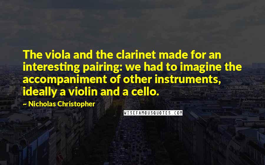 Nicholas Christopher Quotes: The viola and the clarinet made for an interesting pairing: we had to imagine the accompaniment of other instruments, ideally a violin and a cello.