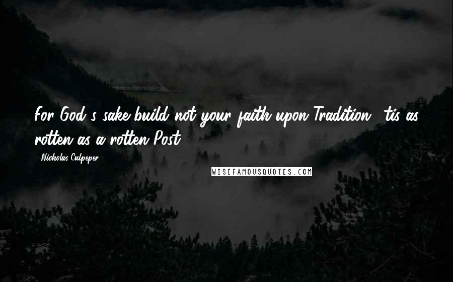 Nicholas Culpeper Quotes: For God's sake build not your faith upon Tradition, 'tis as rotten as a rotten Post.