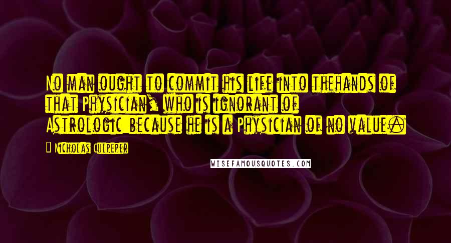 Nicholas Culpeper Quotes: No man ought to commit his life into thehands of that Physician, who is ignorant of Astrologic:because he is a Physician of no value.