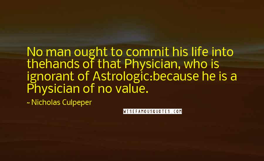 Nicholas Culpeper Quotes: No man ought to commit his life into thehands of that Physician, who is ignorant of Astrologic:because he is a Physician of no value.