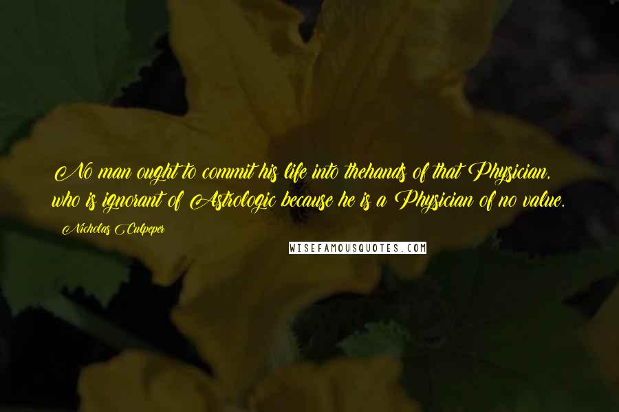 Nicholas Culpeper Quotes: No man ought to commit his life into thehands of that Physician, who is ignorant of Astrologic:because he is a Physician of no value.