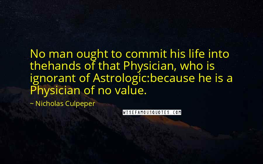 Nicholas Culpeper Quotes: No man ought to commit his life into thehands of that Physician, who is ignorant of Astrologic:because he is a Physician of no value.