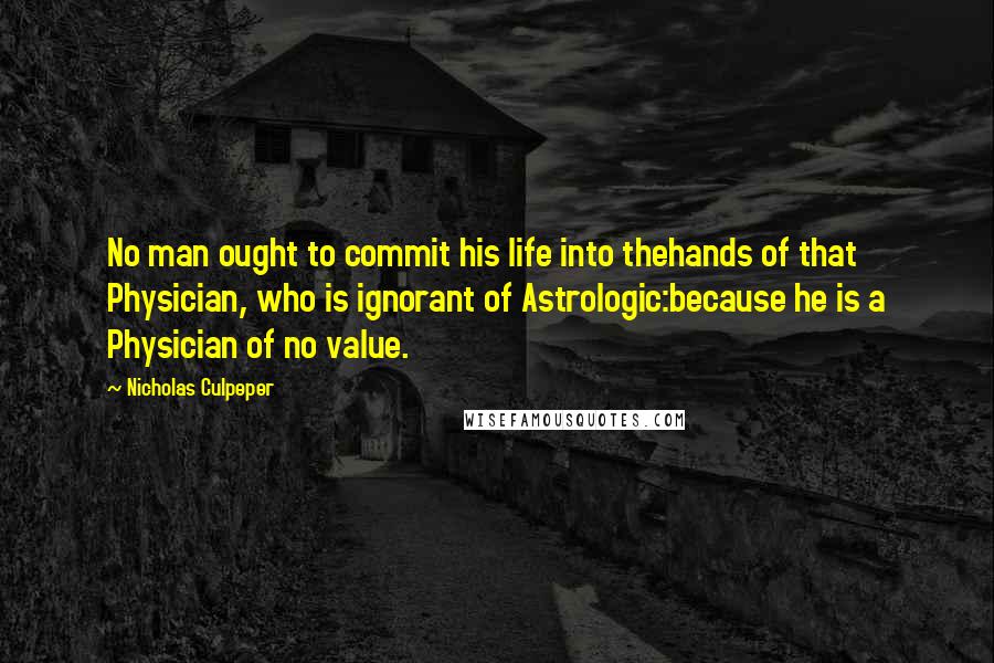 Nicholas Culpeper Quotes: No man ought to commit his life into thehands of that Physician, who is ignorant of Astrologic:because he is a Physician of no value.