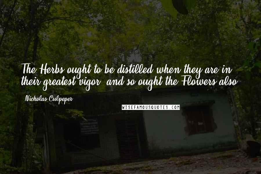 Nicholas Culpeper Quotes: The Herbs ought to be distilled when they are in their greatest vigor, and so ought the Flowers also.