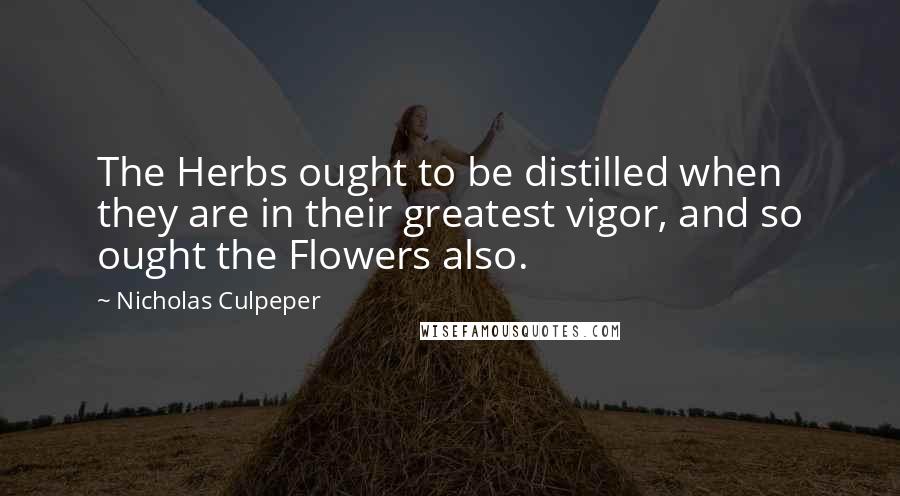 Nicholas Culpeper Quotes: The Herbs ought to be distilled when they are in their greatest vigor, and so ought the Flowers also.