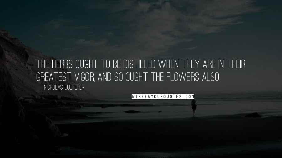 Nicholas Culpeper Quotes: The Herbs ought to be distilled when they are in their greatest vigor, and so ought the Flowers also.