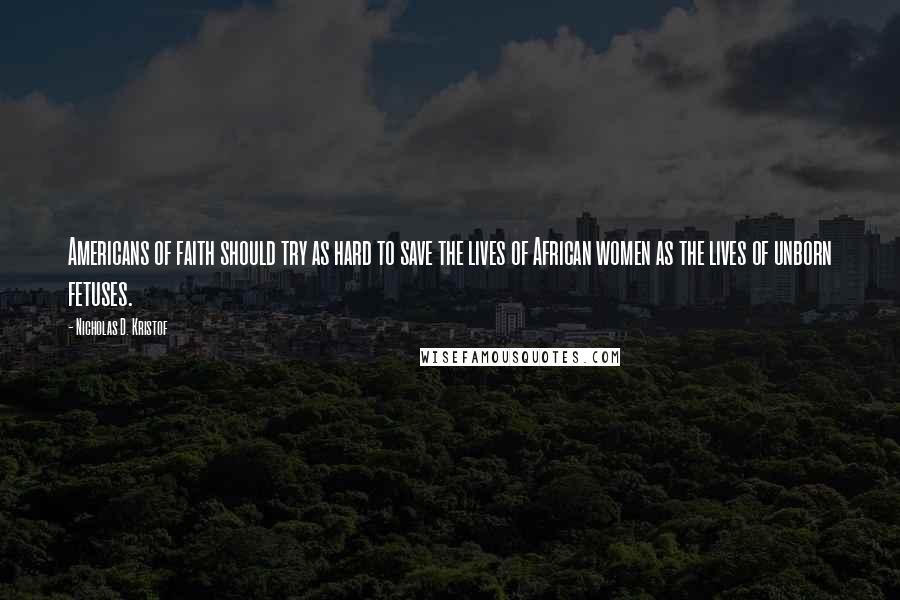 Nicholas D. Kristof Quotes: Americans of faith should try as hard to save the lives of African women as the lives of unborn fetuses.