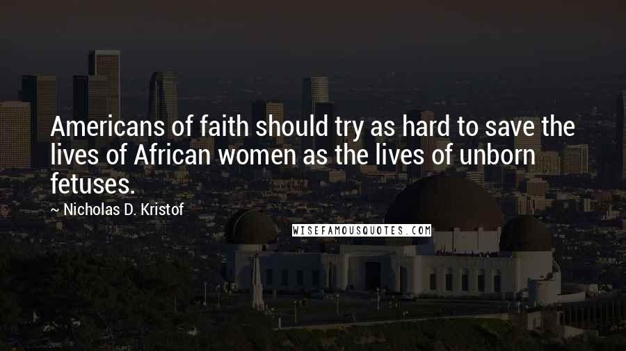 Nicholas D. Kristof Quotes: Americans of faith should try as hard to save the lives of African women as the lives of unborn fetuses.