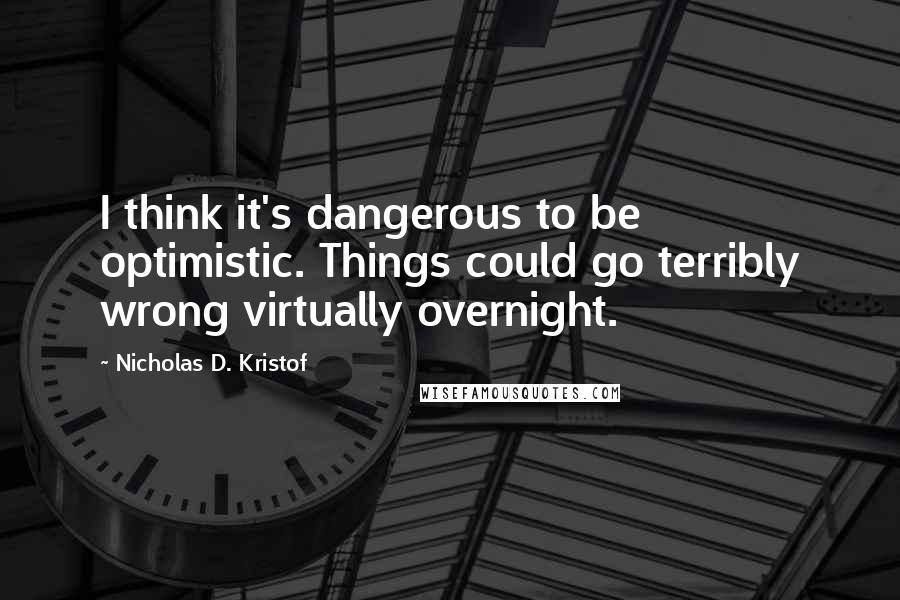 Nicholas D. Kristof Quotes: I think it's dangerous to be optimistic. Things could go terribly wrong virtually overnight.