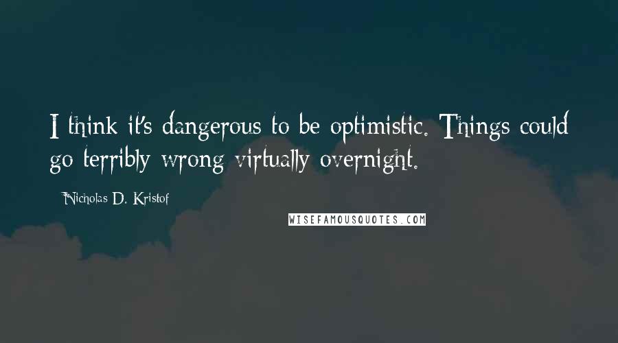 Nicholas D. Kristof Quotes: I think it's dangerous to be optimistic. Things could go terribly wrong virtually overnight.