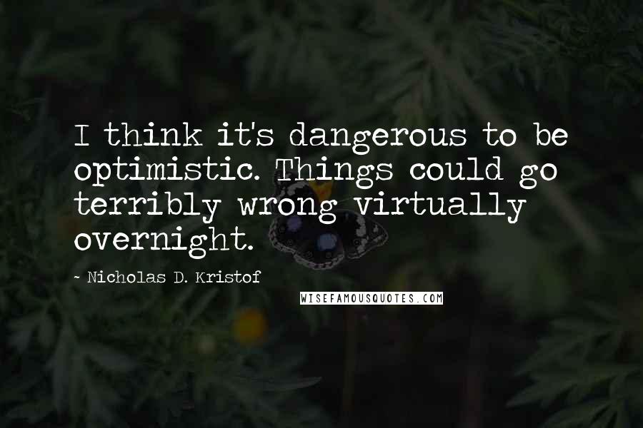 Nicholas D. Kristof Quotes: I think it's dangerous to be optimistic. Things could go terribly wrong virtually overnight.