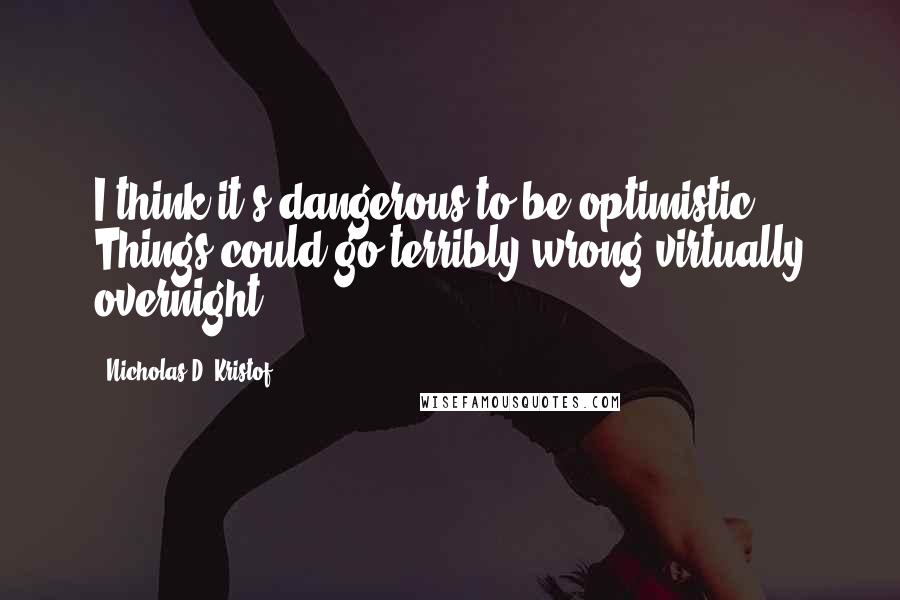 Nicholas D. Kristof Quotes: I think it's dangerous to be optimistic. Things could go terribly wrong virtually overnight.