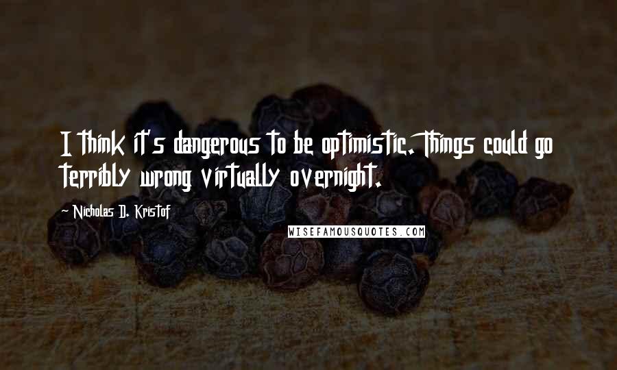 Nicholas D. Kristof Quotes: I think it's dangerous to be optimistic. Things could go terribly wrong virtually overnight.