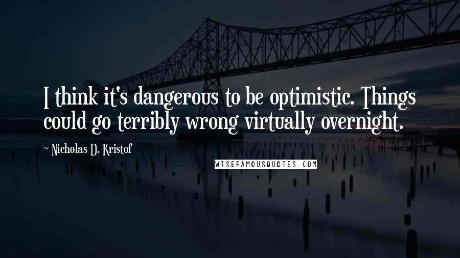 Nicholas D. Kristof Quotes: I think it's dangerous to be optimistic. Things could go terribly wrong virtually overnight.