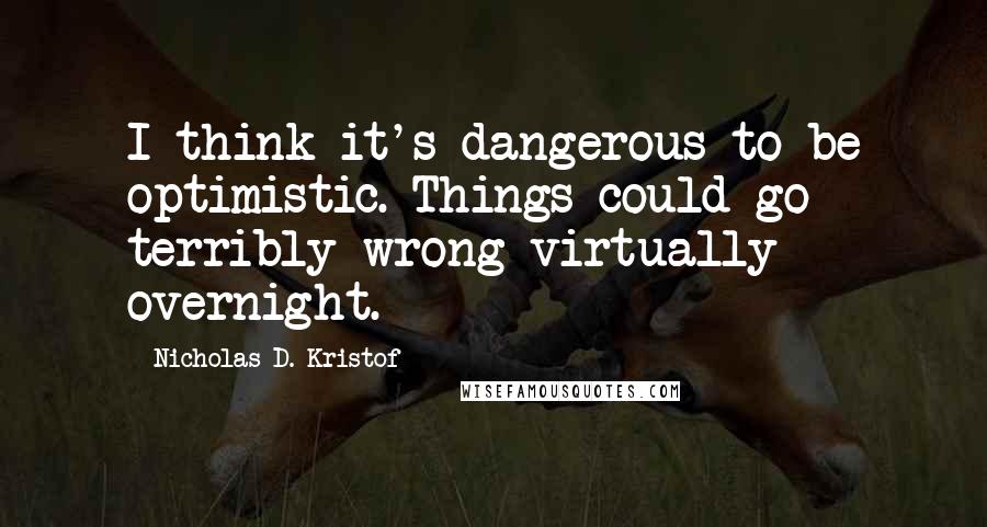 Nicholas D. Kristof Quotes: I think it's dangerous to be optimistic. Things could go terribly wrong virtually overnight.