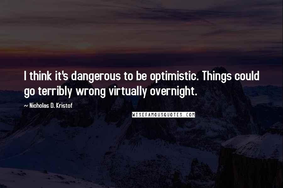 Nicholas D. Kristof Quotes: I think it's dangerous to be optimistic. Things could go terribly wrong virtually overnight.