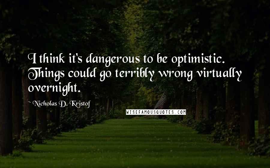 Nicholas D. Kristof Quotes: I think it's dangerous to be optimistic. Things could go terribly wrong virtually overnight.