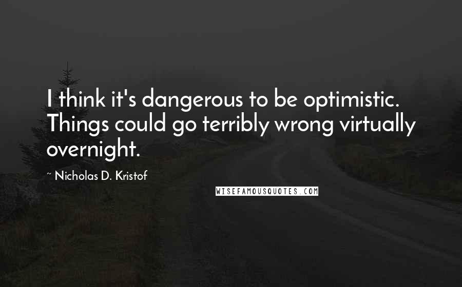 Nicholas D. Kristof Quotes: I think it's dangerous to be optimistic. Things could go terribly wrong virtually overnight.