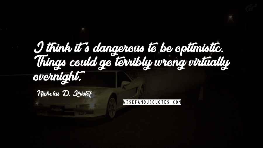 Nicholas D. Kristof Quotes: I think it's dangerous to be optimistic. Things could go terribly wrong virtually overnight.