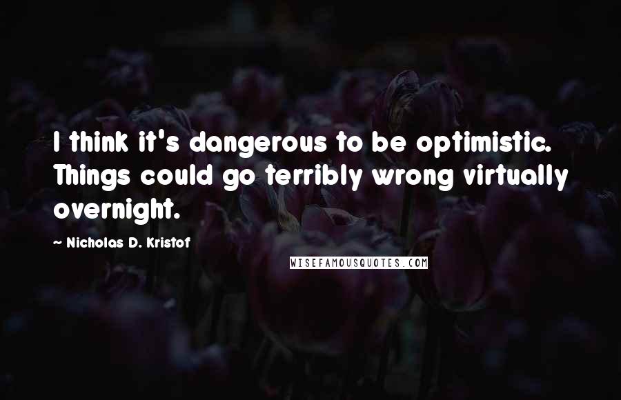 Nicholas D. Kristof Quotes: I think it's dangerous to be optimistic. Things could go terribly wrong virtually overnight.