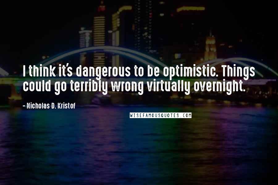 Nicholas D. Kristof Quotes: I think it's dangerous to be optimistic. Things could go terribly wrong virtually overnight.