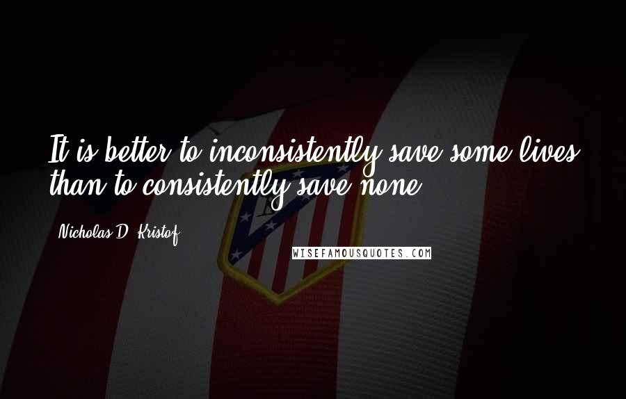 Nicholas D. Kristof Quotes: It is better to inconsistently save some lives than to consistently save none.